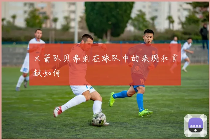 火箭队贝弗利在球队中的表现和贡献如何