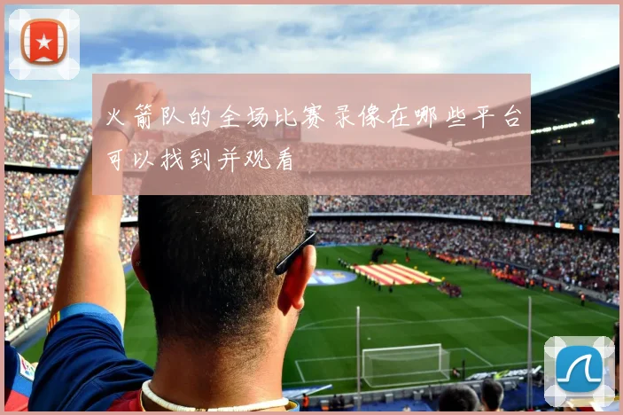 火箭队的全场比赛录像在哪些平台可以找到并观看