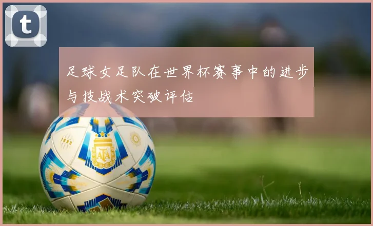 足球女足队在世界杯赛事中的进步与技战术突破评估