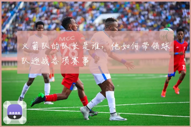 火箭队的队长是谁，他如何带领球队迎战各项赛事