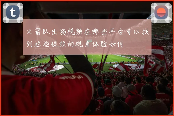 火箭队出场视频在哪些平台可以找到这些视频的观看体验如何